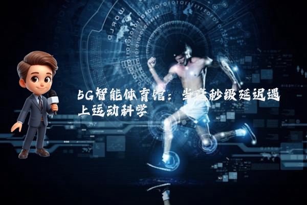 5G智能体育馆：当毫秒级延迟遇上运动科学